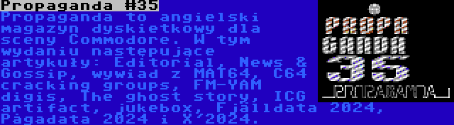 Propaganda #35 | Propaganda to angielski magazyn dyskietkowy dla sceny Commodore. W tym wydaniu następujące artykuły: Editorial, News & Gossip, wywiad z MAT64, C64 cracking groups, FM-YAM digis, The ghost story, ICG artifact, jukebox, Fjälldata 2024, Pågadata 2024 i X'2024.