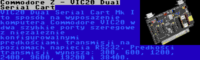 Commodore Z - VIC20 Dual Serial Cart | VIC20 Dual Serial Cart Mk I to sposób na wyposażenie komputera Commodore VIC20 w dwa szybkie porty szeregowe z niezależnie konfigurowalnymi prędkościami transmisji na poziomach napięcia RS232. Prędkości transmisji wynoszą: 300, 600, 1200, 2400, 9600, 19200 i 38400.