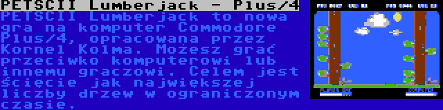 PETSCII Lumberjack - Plus/4 | PETSCII Lumberjack to nowa gra na komputer Commodore Plus/4, opracowana przez Kornel Kolma. Możesz grać przeciwko komputerowi lub innemu graczowi. Celem jest ścięcie jak największej liczby drzew w ograniczonym czasie.