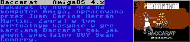 Baccarat - AmigaOS 4.x | Bakarat to nowa gra na komputer Amiga, opracowana przez Juan Carlos Herrán Martín. Zagraj w tym wirtualnym kasynie w grę karcianą Baccarat tak jak agent specjalny 007 Sean Connery.