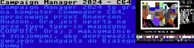 Campaign Manager 2024 - C64 | Campaign Manager 2024 to gra na komputer Commodore C64, opracowana przez Anderson Hudson. Gra jest oparta na grze typu type-in magazynu COMPUTE! Graj z maksymalnie 4 znajomymi, aby doprowadzić swojego kandydata do Białego Domu!