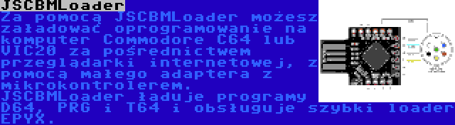 JSCBMLoader | Za pomocą JSCBMLoader możesz załadować oprogramowanie na komputer Commodore C64 lub VIC20 za pośrednictwem przeglądarki internetowej, z pomocą małego adaptera z mikrokontrolerem. JSCBMLoader ładuje programy D64, PRG i T64 i obsługuje szybki loader EPYX.