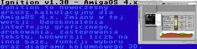 Ignition v1.30 - AmigaOS 4.x | Ignition to nowoczesny arkusz kalkulacyjny dla AmigaOS 4.x. Zmiany w tej wersji: Udoskonalenia interfejsu graficznego, drukowania, zastępowania tekstu, konwersji liczb na inną bazę, funkcji wyboru oraz diagramu kolumnowego 3D.