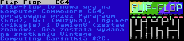 Flip-Flop - C64 | Flip-Flop to nowa gra na komputer Commodore C64, opracowana przez Pararaum (kod), Wil (muzyka), Logiker (piksele) i DamienG (zestaw znaków). Gra została wydana na spotkaniu Vintage Computing Carinthia $2C.