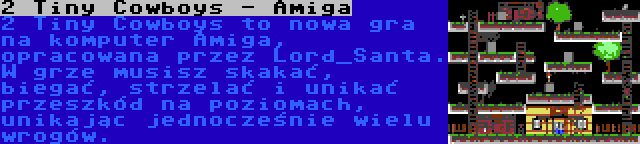 2 Tiny Cowboys - Amiga | 2 Tiny Cowboys to nowa gra na komputer Amiga, opracowana przez Lord_Santa. W grze musisz skakać, biegać, strzelać i unikać przeszkód na poziomach, unikając jednocześnie wielu wrogów.