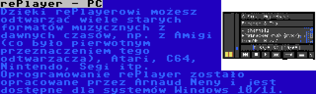 rePlayer - PC | Dzięki rePlayerowi możesz odtwarzać wiele starych formatów muzycznych z dawnych czasów, np. z Amigi (co było pierwotnym przeznaczeniem tego odtwarzacza), Atari, C64, Nintendo, Segi itp. Oprogramowanie rePlayer zostało opracowane przez Arnaud Neny i jest dostępne dla systemów Windows 10/11.