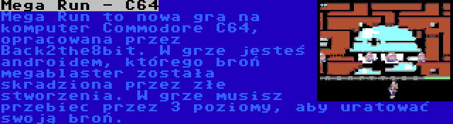 Mega Run - C64 | Mega Run to nowa gra na komputer Commodore C64, opracowana przez Back2the8bit. W grze jesteś androidem, którego broń megablaster została skradziona przez złe stworzenia. W grze musisz przebiec przez 3 poziomy, aby uratować swoją broń.