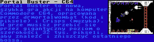 Portal Buster - C64 | Portal Buster to nowa, szybka gra akcji na komputer Commodore C64, opracowana przez drmortalwombat (kod i piksele) i Crisps (muzyka). W grze musisz przebić się przez gigantyczny poziom o szerokości 32 tys. pikseli, aby znaleźć i zniszczyć ostatniego bossa.