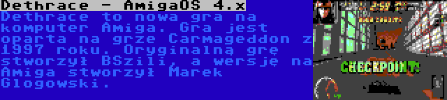 Dethrace - AmigaOS 4.x | Dethrace to nowa gra na komputer Amiga. Gra jest oparta na grze Carmageddon z 1997 roku. Oryginalną grę stworzył BSzili, a wersję na Amiga stworzył Marek Glogowski.