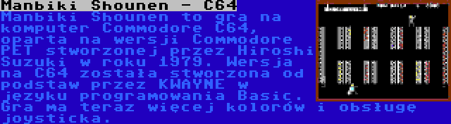 Manbiki Shounen - C64 | Manbiki Shounen to gra na komputer Commodore C64, oparta na wersji Commodore PET stworzonej przez Hiroshi Suzuki w roku 1979. Wersja na C64 została stworzona od podstaw przez KWAYNE w języku programowania Basic. Gra ma teraz więcej kolorów i obsługę joysticka.