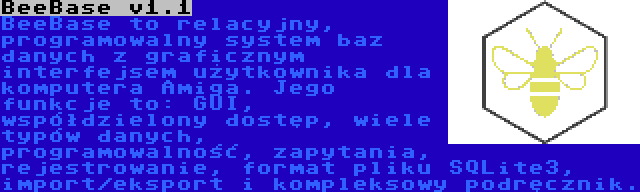 BeeBase v1.1 | BeeBase to relacyjny, programowalny system baz danych z graficznym interfejsem użytkownika dla komputera Amiga. Jego funkcje to: GUI, współdzielony dostęp, wiele typów danych, programowalność, zapytania, rejestrowanie, format pliku SQLite3, import/eksport i kompleksowy podręcznik.