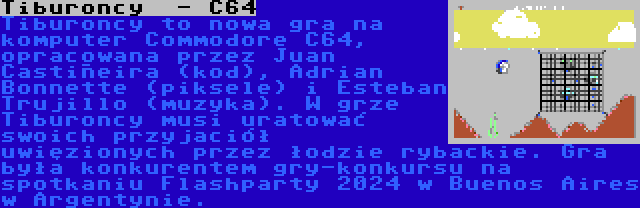 Tiburoncy  - C64 | Tiburoncy to nowa gra na komputer Commodore C64, opracowana przez Juan Castiñeira (kod), Adrian Bonnette (piksele) i Esteban Trujillo (muzyka). W grze Tiburoncy musi uratować swoich przyjaciół uwięzionych przez łodzie rybackie. Gra była konkurentem gry-konkursu na spotkaniu Flashparty 2024 w Buenos Aires w Argentynie.