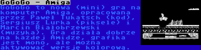 GoGoGo - Amiga | GoGoGo to nowa (mini) gra na komputer Amiga, opracowana przez Paweł Tukatsch (kod), Sergiusz Lurka (piksele) i Marcin Białobrzewski (muzyka). Gra działa dobrze na każdej Amidze, grafika jest mono, ale można aktywować wersję kolorową.