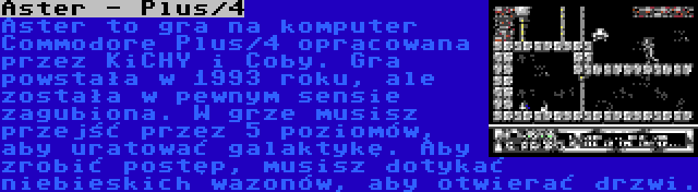 Aster - Plus/4 | Aster to gra na komputer Commodore Plus/4 opracowana przez KiCHY i Coby. Gra powstała w 1993 roku, ale została w pewnym sensie zagubiona. W grze musisz przejść przez 5 poziomów, aby uratować galaktykę. Aby zrobić postęp, musisz dotykać niebieskich wazonów, aby otwierać drzwi.