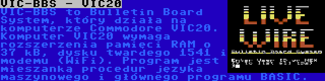 VIC-BBS - VIC20 | VIC-BBS to Bulletin Board System, który działa na komputerze Commodore VIC20. Komputer VIC20 wymaga rozszerzenia pamięci RAM o 37 kB, dysku twardego 1541 i modemu (WiFi). Program jest mieszanką procedur języka maszynowego i głównego programu BASIC.