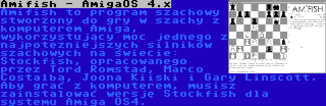 Amifish - AmigaOS 4.x | Amifish to program szachowy stworzony do gry w szachy z komputerem Amiga, wykorzystujący moc jednego z najpotężniejszych silników szachowych na świecie: Stockfish, opracowanego przez Tord Romstad, Marco Costalba, Joona Kiiski i Gary Linscott. Aby grać z komputerem, musisz zainstalować wersję Stockfish dla systemu Amiga OS4.