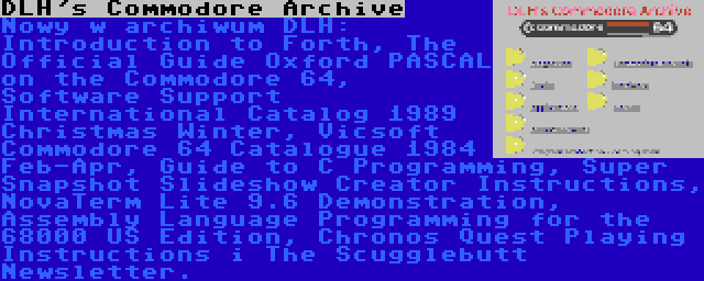 DLH's Commodore Archive | Nowy w archiwum DLH: Introduction to Forth, The Official Guide Oxford PASCAL on the Commodore 64, Software Support International Catalog 1989 Christmas Winter, Vicsoft Commodore 64 Catalogue 1984 Feb-Apr, Guide to C Programming, Super Snapshot Slideshow Creator Instructions, NovaTerm Lite 9.6 Demonstration, Assembly Language Programming for the 68000 US Edition, Chronos Quest Playing Instructions i The Scugglebutt Newsletter.