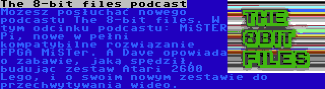 The 8-bit files podcast | Możesz posłuchać nowego podcastu The 8-bit files. W tym odcinku podcastu: MiSTER Pi, nowe w pełni kompatybilne rozwiązanie FPGA MiSTer. A Dave opowiada o zabawie, jaką spędził, budując zestaw Atari 2600 Lego, i o swoim nowym zestawie do przechwytywania wideo.