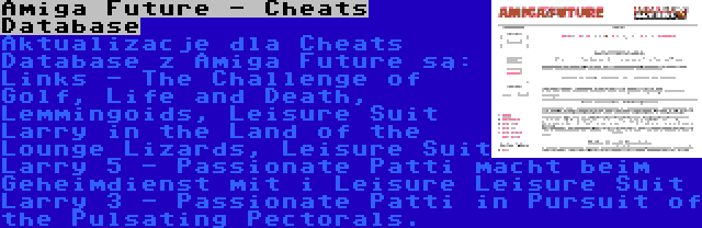 Amiga Future - Cheats Database | Aktualizacje dla Cheats Database z Amiga Future są: Links - The Challenge of Golf, Life and Death, Lemmingoids, Leisure Suit Larry in the Land of the Lounge Lizards, Leisure Suit Larry 5 - Passionate Patti macht beim Geheimdienst mit i Leisure Leisure Suit Larry 3 - Passionate Patti in Pursuit of the Pulsating Pectorals.