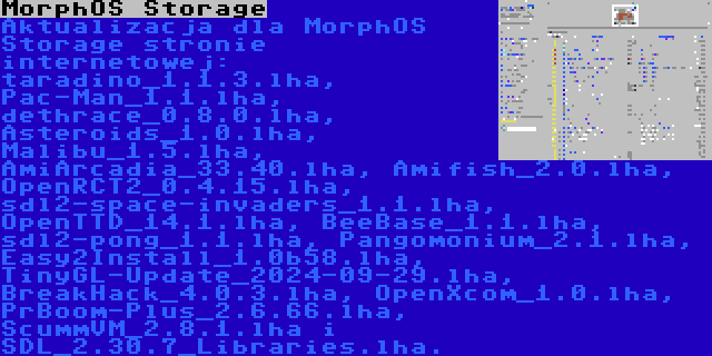 MorphOS Storage | Aktualizacja dla MorphOS Storage stronie internetowej: taradino_1.1.3.lha, Pac-Man_1.1.lha, dethrace_0.8.0.lha, Asteroids_1.0.lha, Malibu_1.5.lha, AmiArcadia_33.40.lha, Amifish_2.0.lha, OpenRCT2_0.4.15.lha, sdl2-space-invaders_1.1.lha, OpenTTD_14.1.lha, BeeBase_1.1.lha, sdl2-pong_1.1.lha, Pangomonium_2.1.lha, Easy2Install_1.0b58.lha, TinyGL-Update_2024-09-29.lha, BreakHack_4.0.3.lha, OpenXcom_1.0.lha, PrBoom-Plus_2.6.66.lha, ScummVM_2.8.1.lha i SDL_2.30.7_Libraries.lha.