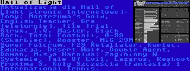 Hall of Light | Aktualizacja dla Hall of Light stronie internetowej: Tony: Montezuma's Gold, English Teacher, Gra Teleturniej, Tile Trial, Stryx, I.Q. Master, Ciach Bach, Total Football, 0-99 (Skarbiec), Rooster, MiG-29M Super Fulcrum, F29 Retaliator, Kupiec, Edukacja, Desert Wolf, Double Agent, Doman, Misja Harolda: Zaginiony W Systemie, Tale Of Evil, Lazarus, Reshoot Proxima 3, Koło Szczęścia (Fantasia) i International Tennis.