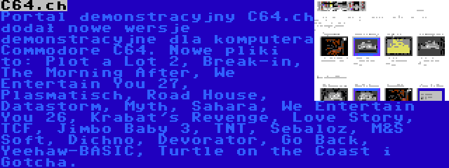 C64.ch | Portal demonstracyjny C64.ch dodał nowe wersje demonstracyjne dla komputera Commodore C64. Nowe pliki to: Plot a Lot 2, Break-in, The Morning After, We Entertain You 27, Plasmatisch, Road House, Datastorm, Myth, Sahara, We Entertain You 26, Krabat's Revenge, Love Story, TCF, Jimbo Baby 3, TNT, Sebaloz, M&S Soft, Dichno, Devorator, Go Back, Yeehaw-BASIC, Turtle on the Coast i Gotcha.