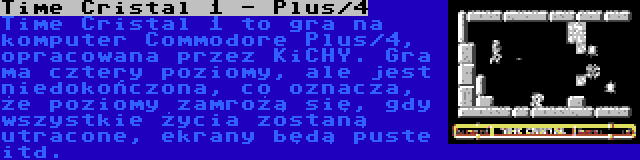 Time Cristal 1 - Plus/4 | Time Cristal 1 to gra na komputer Commodore Plus/4, opracowana przez KiCHY. Gra ma cztery poziomy, ale jest niedokończona, co oznacza, że poziomy zamrożą się, gdy wszystkie życia zostaną utracone, ekrany będą puste itd.