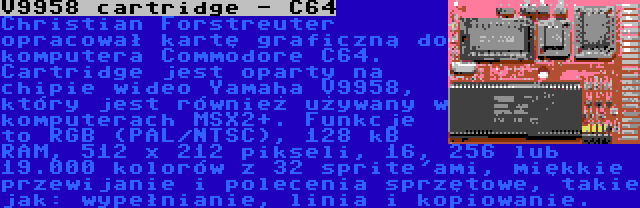 V9958 cartridge - C64 | Christian Forstreuter opracował kartę graficzną do komputera Commodore C64. Cartridge jest oparty na chipie wideo Yamaha V9958, który jest również używany w komputerach MSX2+. Funkcje to RGB (PAL/NTSC), 128 kB RAM, 512 x 212 pikseli, 16, 256 lub 19.000 kolorów z 32 sprite'ami, miękkie przewijanie i polecenia sprzętowe, takie jak: wypełnianie, linia i kopiowanie.