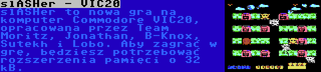 slASHer - VIC20 | slASHer to nowa gra na komputer Commodore VIC20, opracowana przez Team Moritz, Jonathan, B-Knox, Sutekh i Lobo. Aby zagrać w grę, będziesz potrzebować rozszerzenia pamięci o 32 kB.