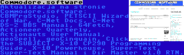 Commodore.software | Aktualizacja na stronie Commodore.software: CBMPrgStudio, PETSCII Wizard of War, C-Net Docs, C-Net DS-2 BBS Manual, 64Fetch, Actioneer Quarterly, Actionauts User Manual, geoSpell, geoCinquain, Click the SUBJECT, X-10 CP290 Programming Guide, X-10 Powerhouse, Super-Text, Super-Text Manual i Dir Master v1.0 RTN.