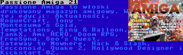 Passione Amiga 21 | Passione Amiga to włoski drukowany magazyn amigowy. W tej edycji: Aktualności, RogueCraft, Tony - Montezuma's Gold, Temptations, King & Balloon, TankX, Ami HERO, Doom RPG, FreeSynd, Geo's Quest, Gateway to Nowhere, Hack & Slash, Cecconoid, Quake 2, Hollywood Designer i Kickstart 02.