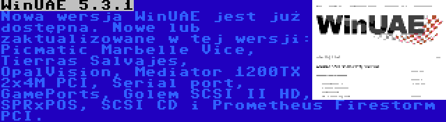 WinUAE 5.3.1 | Nowa wersja WinUAE jest już dostępna. Nowe lub zaktualizowane w tej wersji: Picmatic Marbelle Vice, Tierras Salvajes, OpalVision, Mediator 1200TX 2x4M PCI, Serial port, GamePorts, Golem SCSI II HD, SPRxPOS, SCSI CD i Prometheus Firestorm PCI.