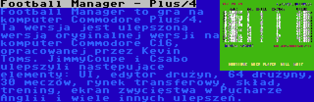 Football Manager - Plus/4 | Football Manager to gra na komputer Commodore Plus/4. Ta wersja jest ulepszoną wersją oryginalnej wersji na komputer Commodore C16, opracowanej przez Kevin Toms. JimmyCoupe i Csabo ulepszyli następujące elementy: UI, edytor drużyn, 64 drużyny, 30 meczów, rynek transferowy, skład, trening, ekran zwycięstwa w Pucharze Anglii i wiele innych ulepszeń.