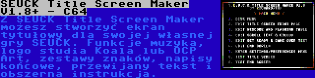 SEUCK Title Screen Maker V1.8+ - C64 | Z SEUCK Title Screen Maker możesz stworzyć ekran tytułowy dla swojej własnej gry SEUCK. Funkcje muzyka, logo studia Koala lub OCP Art, zestawy znaków, napisy końcowe, przewijany tekst i obszerna instrukcja.