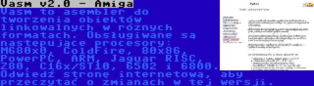 Vasm v2.0 - Amiga | Vasm to asembler do tworzenia obiektów linkowalnych w różnych formatach. Obsługiwane są następujące procesory: M680x0, ColdFire, 80x86, PowerPC, ARM, Jaguar RISC, Z80, C16x/ST10, 6502 i 6800. Odwiedź stronę internetową, aby przeczytać o zmianach w tej wersji.