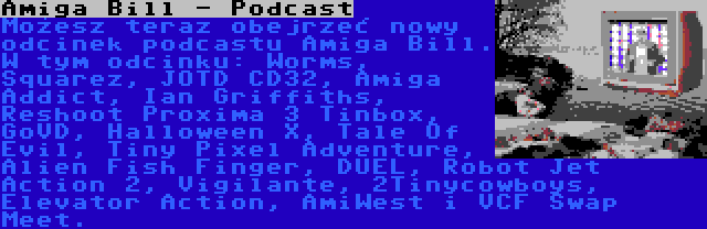 Amiga Bill - Podcast | Możesz teraz obejrzeć nowy odcinek podcastu Amiga Bill. W tym odcinku: Worms, Squarez, JOTD CD32, Amiga Addict, Ian Griffiths, Reshoot Proxima 3 Tinbox, GoVD, Halloween X, Tale Of Evil, Tiny Pixel Adventure, Alien Fish Finger, DUEL, Robot Jet Action 2, Vigilante, 2Tinycowboys, Elevator Action, AmiWest i VCF Swap Meet.