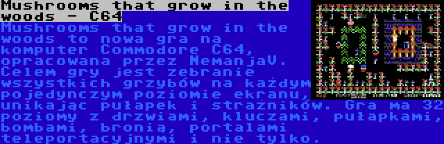 Mushrooms that grow in the woods - C64 | Mushrooms that grow in the woods to nowa gra na komputer Commodore C64, opracowana przez NemanjaV. Celem gry jest zebranie wszystkich grzybów na każdym pojedynczym poziomie ekranu, unikając pułapek i strażników. Gra ma 32 poziomy z drzwiami, kluczami, pułapkami, bombami, bronią, portalami teleportacyjnymi i nie tylko.