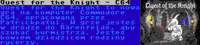 Quest for the Knight - C64 | Quest for the Knight to nowa gra na komputer Commodore C64, opracowana przez Patrickpatul. W grze jesteś w drodze do Bärenfelde, aby szukać burmistrza. Jesteś bowiem dziedzicem rodziny rycerzy.