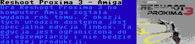 Reshoot Proxima 3 - Amiga | Gra Reshoot Proxima 3 na komputer Amiga została wydana rok temu. Z okazji tych urodzin dostępna jest specjalna edycja Tinbox. Ta edycja jest ograniczona do 55 egzemplarzy i nie będzie dalszej produkcji.
