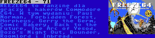 FREEZE64 - 71 | REEZE64 to fanzine dla graczy i hakerów Commodore C64. W tym wydaniu: Paul Norman, Forbidden Forest, Morpheus, Gerry the Germ, Comic Bakery, Back to the Future, The Arc of Yesod, Bozo's Night Out, Bounder, Roomlord i Inbread.