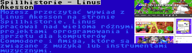 Spillhistorie - Linus Åkesson | Możesz przeczytać wywiad z Linus Åkesson na stronie Spillhistorie. Linus pracował nad wieloma różnymi projektami oprogramowania i sprzętu dla komputerów Commodore i Amiga, które są związane z muzyką lub instrumentami muzycznymi.