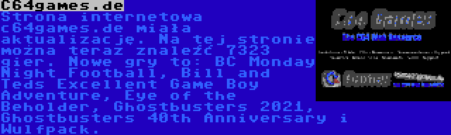 C64games.de | Strona internetowa c64games.de miała aktualizację. Na tej stronie można teraz znaleźć 7323 gier. Nowe gry to: BC Monday Night Football, Bill and Teds Excellent Game Boy Adventure, Eye of the Beholder, Ghostbusters 2021, Ghostbusters 40th Anniversary i Wulfpack.