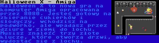 Halloween X - Amiga | Halloween X to nowa gra na komputer Amiga opracowana przez 8080. Jesteś gotowy na zbieranie cukierków i słodyczy, wchodzisz na podwórko, ale wpadasz przez dziurę w ziemi do lochu. Musisz znaleźć trzy złote klucze, które otworzą drzwi, aby wydostać się z lochu.