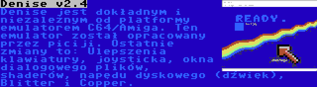 Denise v2.4 | Denise jest dokładnym i niezależnym od platformy emulatorem C64/Amiga. Ten emulator został opracowany przez piciji. Ostatnie zmiany to: Ulepszenia klawiatury, joysticka, okna dialogowego plików, shaderów, napędu dyskowego (dźwięk), Blitter i Copper.