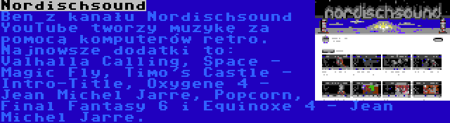 Nordischsound | Ben z kanału Nordischsound YouTube tworzy muzykę za pomocą komputerów retro. Najnowsze dodatki to: Valhalla Calling, Space - Magic Fly, Timo's Castle - Intro-Title, Oxygene 4 - Jean Michel Jarre, Popcorn, Final Fantasy 6 i Equinoxe 4 - Jean Michel Jarre.