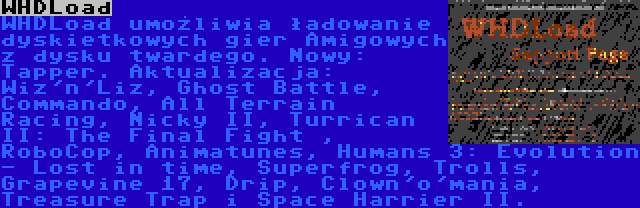 WHDLoad | WHDLoad umożliwia ładowanie dyskietkowych gier Amigowych z dysku twardego. Nowy: Tapper. Aktualizacja: Wiz'n'Liz, Ghost Battle, Commando, All Terrain Racing, Nicky II, Turrican II: The Final Fight , RoboCop, Animatunes, Humans 3: Evolution - Lost in time, Superfrog, Trolls, Grapevine 17, Drip, Clown'o'mania, Treasure Trap i Space Harrier II.