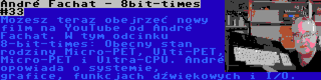 André Fachat - 8bit-times #33 | Możesz teraz obejrzeć nowy film na YouTube od André Fachat. W tym odcinku 8-bit-times: Obecny stan rodziny Micro-PET, Ulti-PET, Micro-PET i Ultra-CPU. André opowiada o systemie, grafice, funkcjach dźwiękowych i I/O.