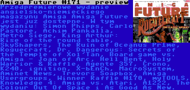 Amiga Future #171 - preview | Przedpremierowe wydanie angielsko-niemieckiego magazynu Amiga Amiga Future jest już dostępne. W tym wydaniu: Simon Phipps, Carlo Pastore, Achim Pankalla, Metro Siege, King Arthur: Rise of the round table, SkyShapers, The Ruin of 0ceanus Pr1me, Roguecraft, Dr. Dangerous: Secrets of the Temple of Xol'Tan, Board game vs. Amiga - Joan of Arc, Hell Bent, Holy Warrior & Raffle, Agente 357, Crono, K240, ignition, X-bEnCh, MacroSystem, Aminet News, Trevors Soapbox, Amiga Usergroups, Winner Raffle #170, myTOOLS, Knowledge 4: Amiga vs. Atari, A1222, The Colour Out Of Space i As Good As New.