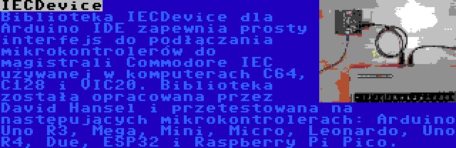 IECDevice | Biblioteka IECDevice dla Arduino IDE zapewnia prosty interfejs do podłączania mikrokontrolerów do magistrali Commodore IEC używanej w komputerach C64, C128 i VIC20. Biblioteka została opracowana przez David Hansel i przetestowana na następujących mikrokontrolerach: Arduino Uno R3, Mega, Mini, Micro, Leonardo, Uno R4, Due, ESP32 i Raspberry Pi Pico.