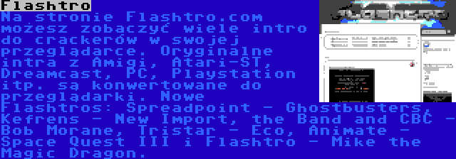 Flashtro | Na stronie Flashtro.com możesz zobaczyć wiele intro do crackerów w swojej przeglądarce. Oryginalne intra z Amigi, Atari-ST, Dreamcast, PC, Playstation itp. są konwertowane do przeglądarki. Nowe Flashtros: Spreadpoint - Ghostbusters, Kefrens - New Import, the Band and CBC - Bob Morane, Tristar - Eco, Animate - Space Quest III i Flashtro - Mike the Magic Dragon.